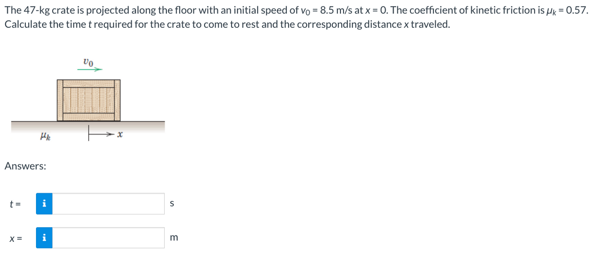 The 47-kg crate is projected along the floor with an initial speed of vo = 8.5 m/s at x = 0. The coefficient of kinetic friction is μk = 0.57.
Calculate the time t required for the crate to come to rest and the corresponding distance x traveled.
Hk
Answers:
t =
i
X = i
VO
x
S
m