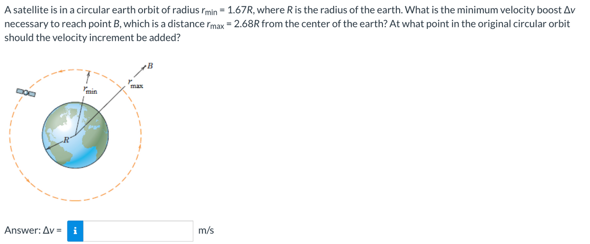 A satellite is in a circular earth orbit of radius I'min = 1.67R, where R is the radius of the earth. What is the minimum velocity boost Av
necessary to reach point B, which is a distance max = 2.68R from the center of the earth? At what point in the original circular orbit
should the velocity increment be added?
Answer: Av= i
min
max
B
m/s