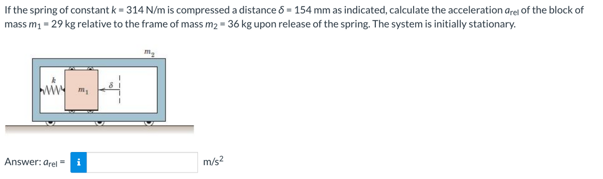 If the spring of constant k = 314 N/m is compressed a distance 8 = 154 mm as indicated, calculate the acceleration arel of the block of
mass m₁ = 29 kg relative to the frame of mass m₂ = 36 kg upon release of the spring. The system is initially stationary.
Answer: arel
m₁
i
m₂
m/s²