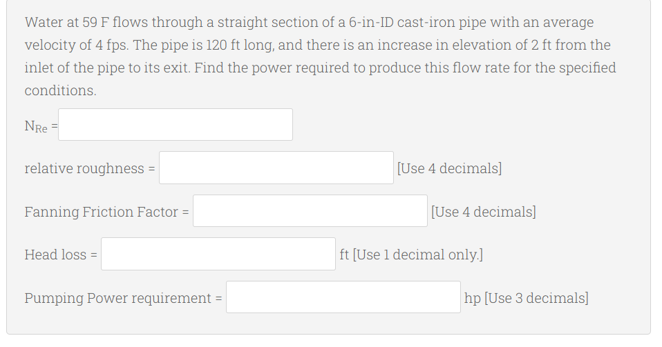 Water at 59 F flows through a straight section of a 6-in-ID cast-iron pipe with an average
velocity of 4 fps. The pipe is 120 ft long, and there is an increase in elevation of 2 ft from the
inlet of the pipe to its exit. Find the power required to produce this flow rate for the specified
conditions.
NRE=
relative roughness =
[Use 4 decimals]
Fanning Friction Factor =
Head loss =
Pumping Power requirement = |
[Use 4 decimals]
ft [Use 1 decimal only.]
hp [Use 3 decimals]