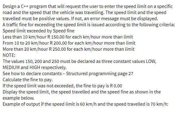 Design a C++ program that will request the user to enter the speed limit on a specific
road and the speed that the vehicle was travelling. The speed limit and the speed
travelled must be positive values. If not, an error message must be displayed.
A traffic fine for exceeding the speed limit is issued according to the following criteria:
Speed limit exceeded by Speed fine
Less than 10 km/hour R 150.00 for each km/hour more than limit
From 10 to 20 km/hour R 200.00 for each km/hour more than limit
More than 20 km/hour R 250.00 for each km/hour more than limit
NOTE:
The values 150, 200 and 250 must be declared as three constant values LOw,
MEDIUM and HIGH respectively.
See how to declare constants - Structured programming page 27
Calculate the fine to pay.
If the speed limit was not exceeded, the fine to pay is R0.00
Display the speed limit, the speed travelled and the speed fine as shown in the
example below.
Example of output if the speed limit is 60 km/h and the speed travelled is 70 km/h:
