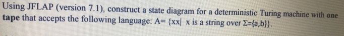 Using JFLAP (version 7.1), construct a state diagram for a deterministic Turing machine with one
tape that accepts the following language: A= {xxl x is a string over Σ={a,b}}.