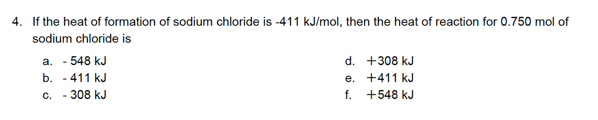 4. If the heat of formation of sodium chloride is -411 kJ/mol, then the heat of reaction for 0.750 mol of
sodium chloride is
- 548 kJ
b. - 411 kJ
а.
d. +308 kJ
e. +411 kJ
С.
308 kJ
f.
+548 kJ
