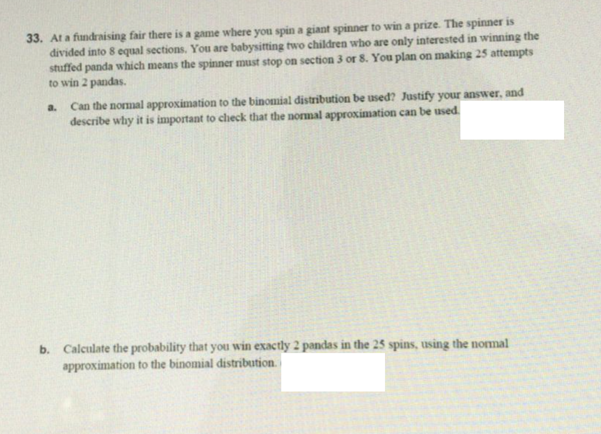33. At a fundraising fair there is a game where you spin a giant spinner to win a prize. The spinner is
divided into 8 equal sections. You are babysitting two children who are only interested in winning the
stuffed panda which means the spinner must stop on section 3 or 8. You plan on making 25 attempts
to win 2 pandas.
Can the normal approximation to the binomial distribution be used? Justify your answer, and
describe why it is important to check that the normal approximation can be used.
a.
b. Calculate the probability that you win exactly 2 pandas in the 25 spins, using the normal
approximation to the binomial distribution.
