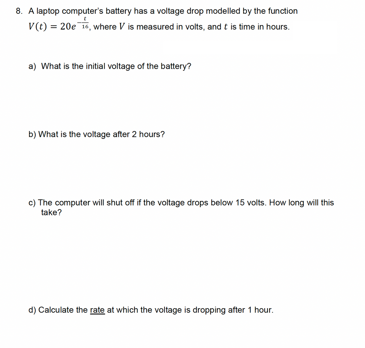 8. A laptop computer's battery has a voltage drop modelled by the function
t
V(t) = 20e 16, where Vis measured in volts, and t is time in hours.
a) What is the initial voltage of the battery?
b) What is the voltage after 2 hours?
c) The computer will shut off if the voltage drops below 15 volts. How long will this
take?
d) Calculate the rate at which the voltage is dropping after 1 hour.