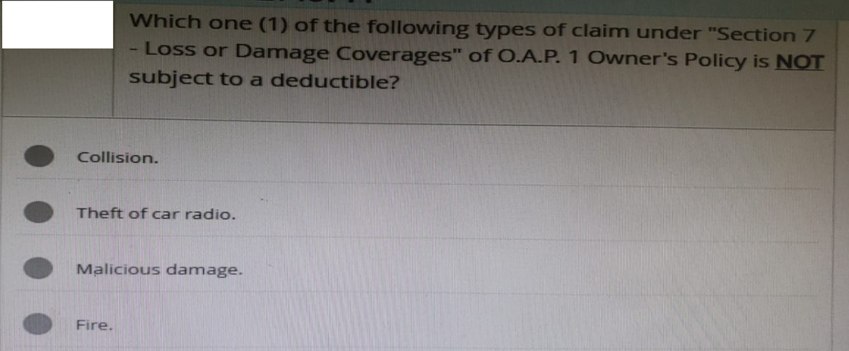 Which one (1) of the following types of claim under "Section 7
Loss or Damage Coverages" of O.A.P. 1 Owner's Policy is NOT
subject to a deductible?
Collision.
Theft of car radio.
Malicious damage.
Fire.