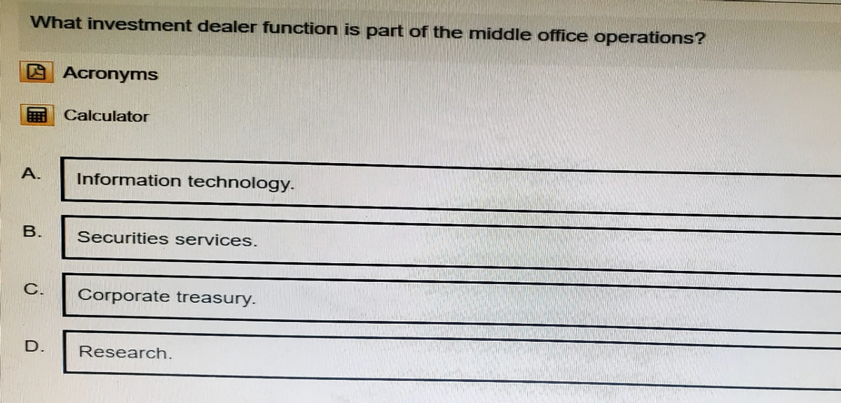 What investment dealer function is part of the middle office operations?
Acronyms
Calculator
A.
Information technology.
B.
Securities services.
C.
Corporate treasury.
D.
Research.