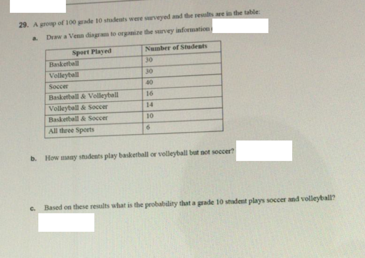 29. A group of 100 grade 10 students were surveyed and the results are in the table:
a.
Draw a Venn diagram to organize the survey information
Sport Played
Number of Students
Basketball
30
Volleyball
30
Soccer
40
Basketball & Volleyball
16
Volleyball & Soccer
14
Basketball & Soccer
10
All three Sports
6.
b.
How many students play basketball or volleyball but not soccer?
C.
Based on these results what is the probability that a grade 10 student plays soccer and volleyball?
