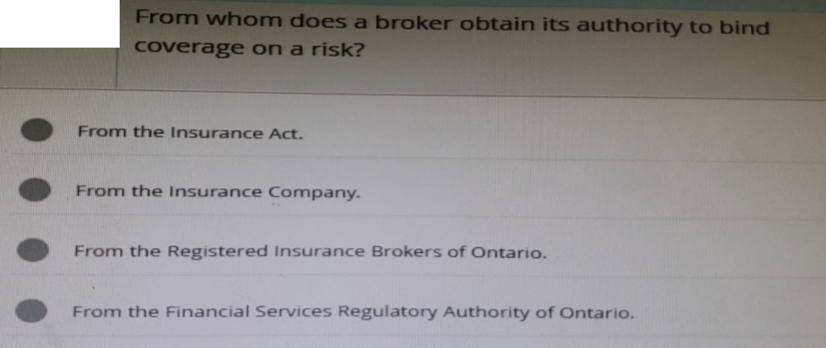 From whom does a broker obtain its authority to bind
coverage on a risk?
From the Insurance Act.
From the Insurance Company.
From the Registered Insurance Brokers of Ontario.
From the Financial Services Regulatory Authority of Ontario.