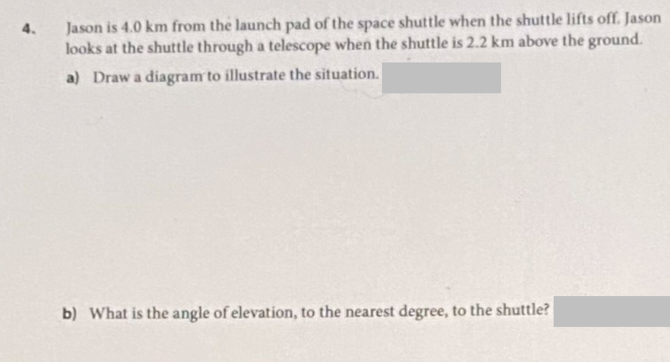 4.
Jason is 4.0 km from the launch pad of the space shuttle when the shuttle lifts off. Jason
looks at the shuttle through a telescope when the shuttle is 2.2 km above the ground.
a) Draw a diagram to illustrate the situation.
b) What is the angle of elevation, to the nearest degree, to the shuttle?