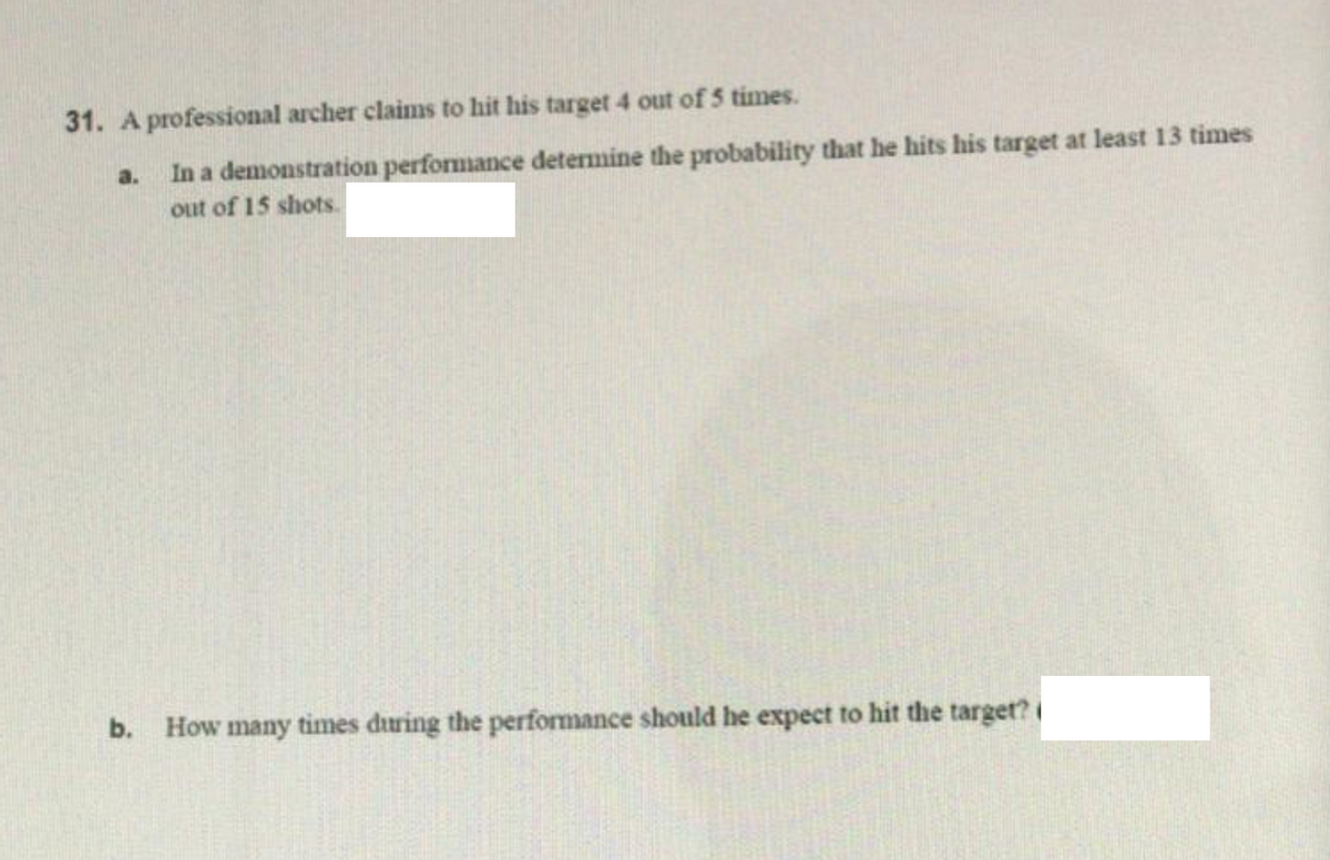 31. A professional archer claims to hit his target 4 out of 5 times.
In a demonstration performance determine the probability that he hits his target at least 13 times
out of 15 shots.
a.
b.
How many times during the performance should he expect to hit the target?
