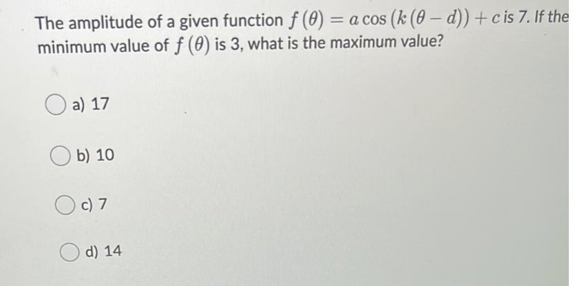 The amplitude of a given functionf (0) = a cos (k (0 – d)) +c is 7. If the
minimum value of f (0) is 3, what is the maximum value?
%3D
a) 17
b) 10
O c) 7
O d) 14
