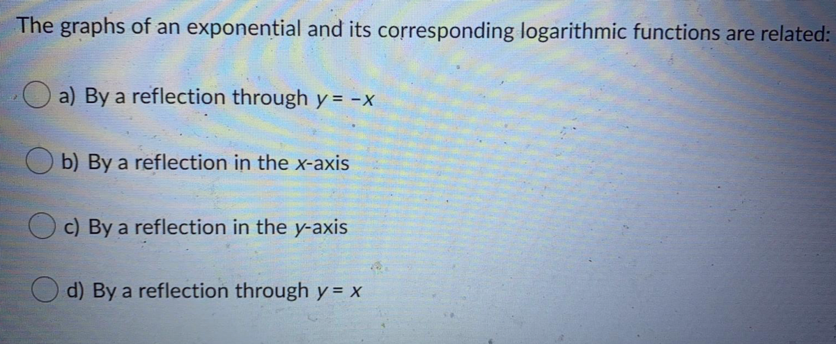 The graphs of an exponential and its corresponding logarithmic functions are related:
a) By a reflection through y = -x
b) By a reflection in the x-axis
c) By a reflection in the y-axis
d) By a reflection through y = x
