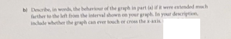 b) Describe, in words, the behaviour of the graph in part (a) if it were extended much
farther to the left from the interval shown on your graph. In your description,
include whether the graph can ever touch or cross the x-axis.