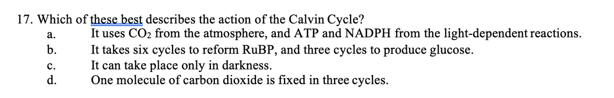 17. Which of these best describes the action of the Calvin Cycle?
a.
b.
C.
d.
It uses CO₂ from the atmosphere, and ATP and NADPH from the light-dependent reactions.
It takes six cycles to reform RuBP, and three cycles to produce glucose.
It can take place only in darkness.
One molecule of carbon dioxide is fixed in three cycles.