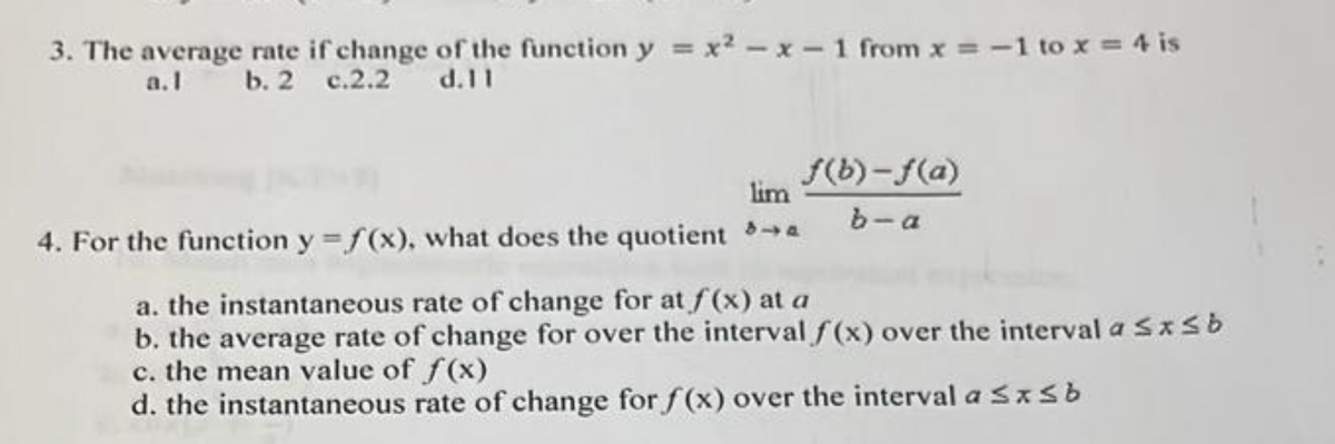 3. The average rate if change of the function y=x²-x-1 from x = -1 to x = 4 is
a. b. 2 c.2.2 d.11
lim
4. For the function y=f(x), what does the quotient →
f(b)-f(a)
b-a
a. the instantaneous rate of change for at f(x) at a
b. the average rate of change for over the interval f(x) over the interval a ≤ x ≤ b
c. the mean value of f(x)
d. the instantaneous rate of change for f(x) over the interval a ≤x≤b