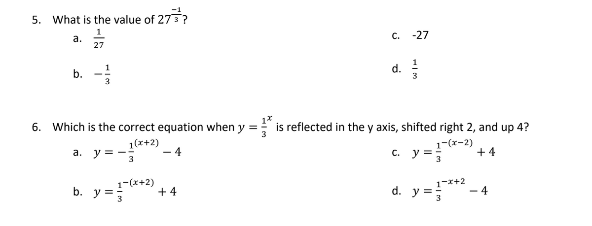 5. What is the value of 27 3 ?
1
27
a.
b.
1
3
6. Which is the correct equation when y =
1(x+2)
3
4
a. y=-:
b. y
1-(x+2)
+4
C.
d.
-27
13
is reflected in the y axis, shifted right 2, and up 4?
-(x-2)
C. y =
3
1-x+2
d. y = 3
+4
4