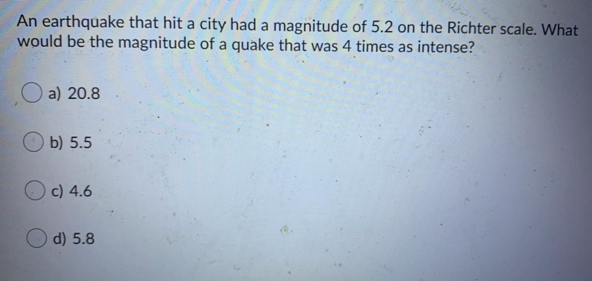 An earthquake that hit a city had a magnitude of 5.2 on the Richter scale. What
would be the magnitude of a quake that was 4 times as intense?
O a) 20.8
b) 5.5
Oc) 4.6
O d) 5.8
