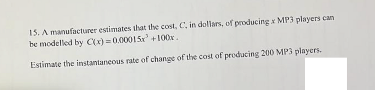 15. A manufacturer estimates that the cost, C, in dollars, of producing x MP3 players can
be modelled by C(x)=0.00015x³ +100x.
Estimate the instantaneous rate of change of the cost of producing 200 MP3 players.