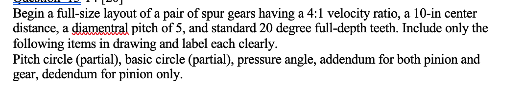 Begin a full-size layout of a pair of spur gears having a 4:1 velocity ratio, a 10-in center
distance, a diamentral pitch of 5, and standard 20 degree full-depth teeth. Include only the
following items in drawing and label each clearly.
Pitch circle (partial), basic circle (partial), pressure angle, addendum for both pinion and
gear, dedendum for pinion only.
