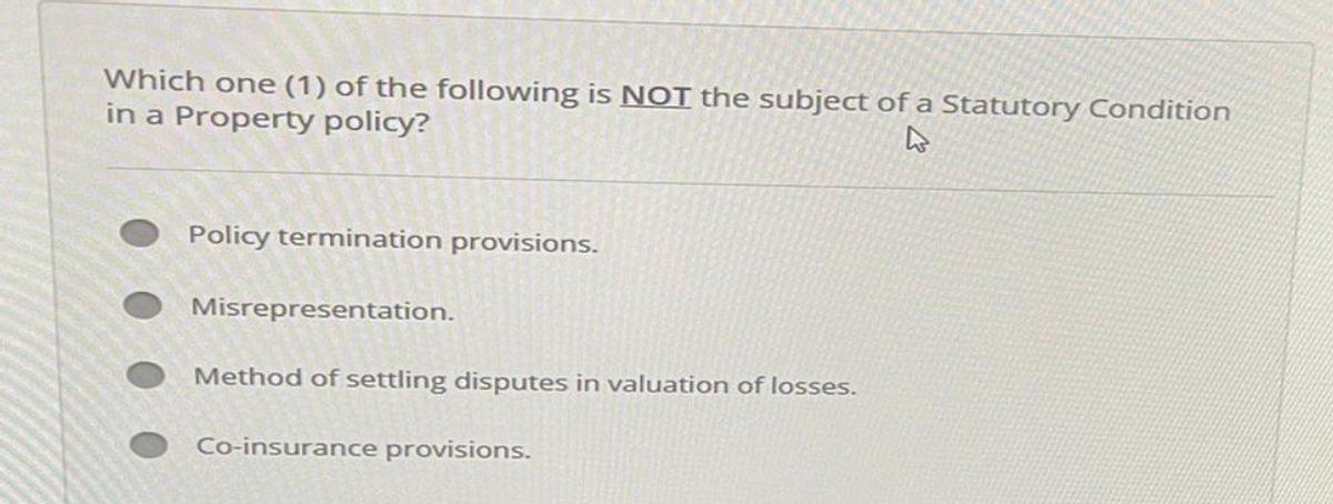 Which one (1) of the following is NOT the subject of a Statutory Condition
in a Property policy?
Policy termination provisions.
Misrepresentation.
Method of settling disputes in valuation of losses.
Co-insurance provisions.