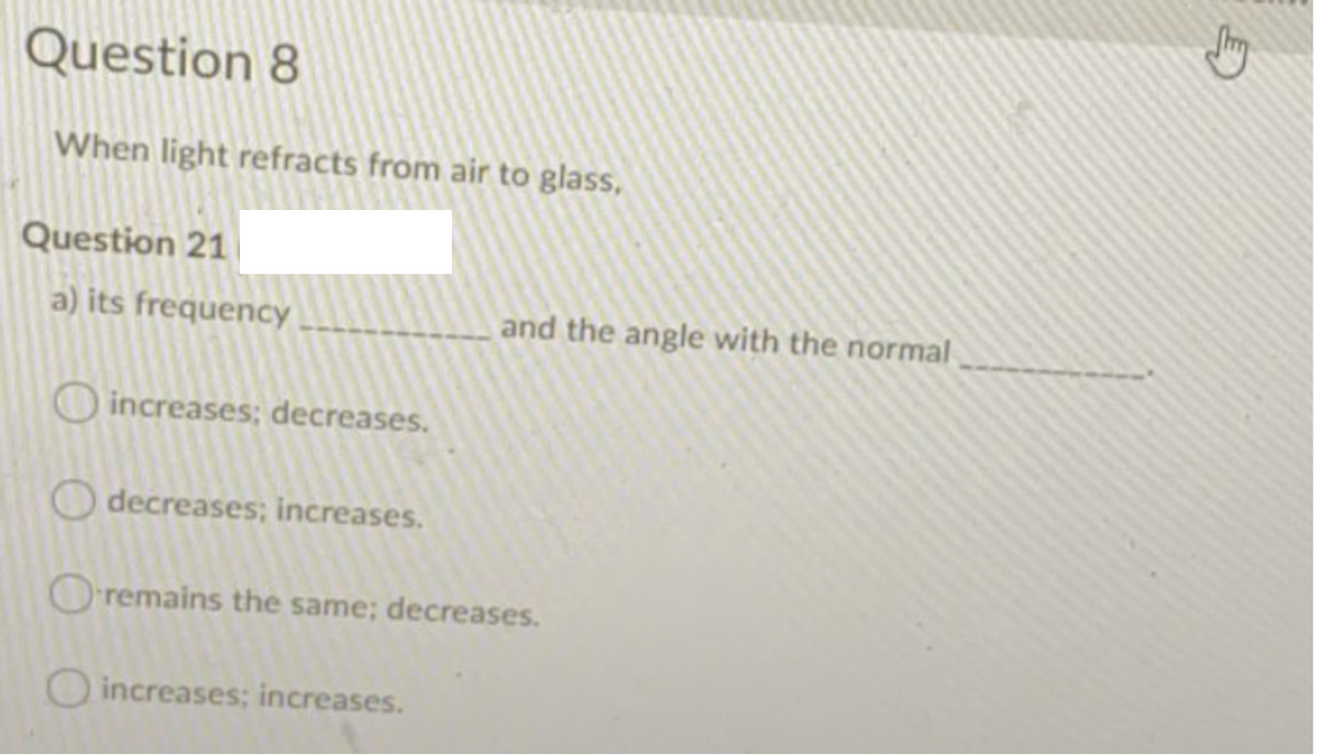 Question 8
When light refracts from air to glass,
Question 21
a) its frequency
and the angle with the normal
increases; decreases.
decreases; increases.
Oremains the same; decreases.
O increases; increases.
