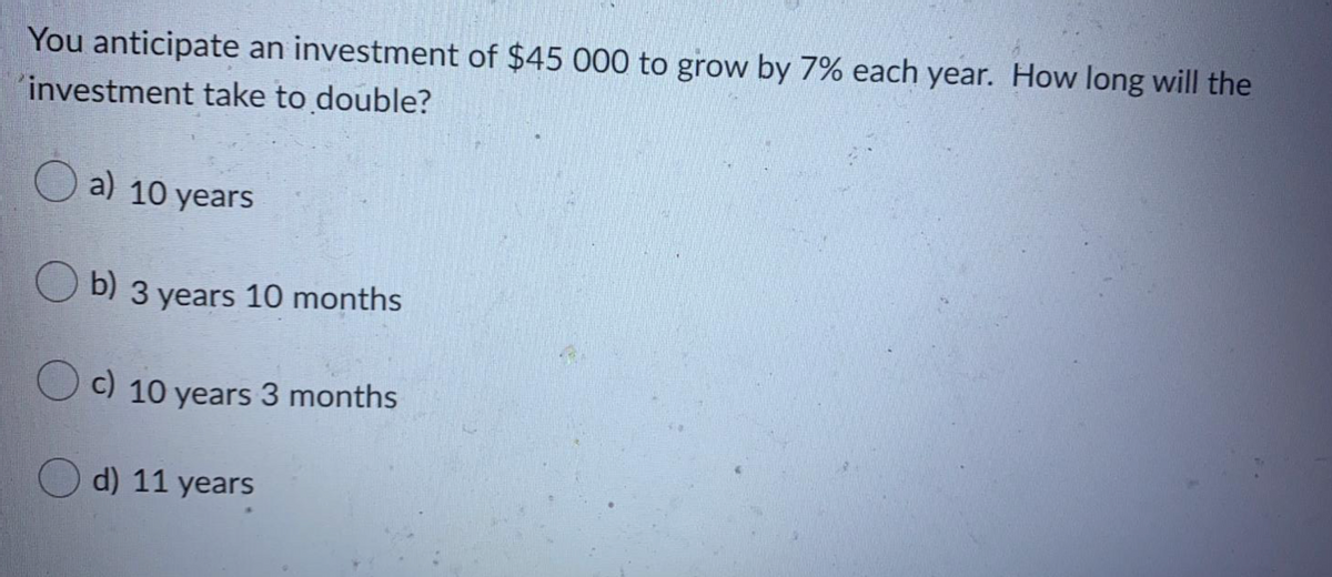 You anticipate an investment of $45 000 to grow by 7% each year. How long will the
"investment take to double?
a) 10 years
U b) 3 years 10 months
C) 10 years 3 months
d) 11 y
ears
