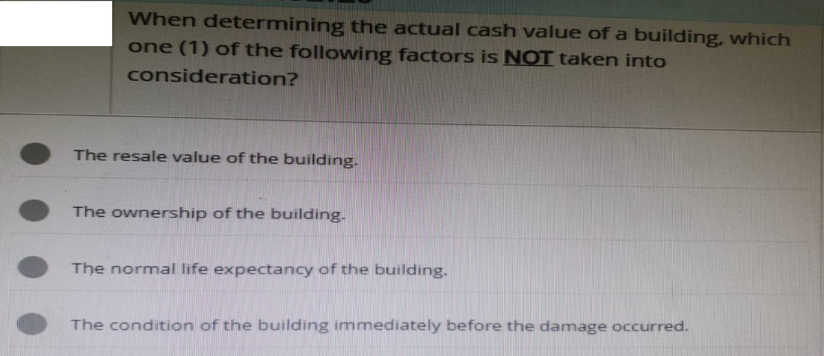 When determining the actual cash value of a building, which
one (1) of the following factors is NOT taken into
consideration?
The resale value of the building.
The ownership of the building.
The normal life expectancy of the building.
The condition of the building immediately before the damage occurred.