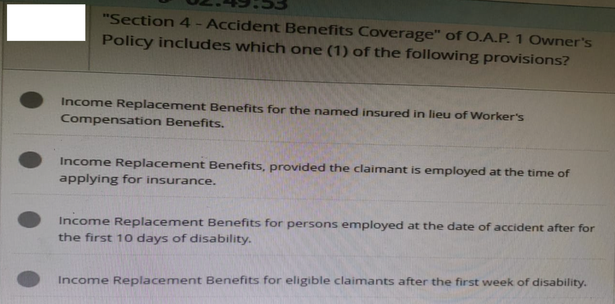 "Section 4 - Accident Benefits Coverage" of O.A.P. 1 Owner's
Policy includes which one (1) of the following provisions?
Income Replacement Benefits for the named insured in lieu of Worker's
Compensation Benefits.
Income Replacement Benefits, provided the claimant is employed at the time of
applying for insurance.
Income Replacement Benefits for persons employed at the date of accident after for
the first 10 days of disability.
Income Replacement Benefits for eligible claimants after the first week of disability.