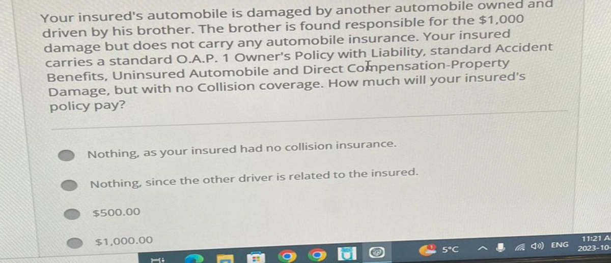 Your insured's automobile is damaged by another automobile owned and
driven by his brother. The brother is found responsible for the $1,000
damage but does not carry any automobile insurance. Your insured
carries a standard O.A.P. 1 Owner's Policy with Liability, standard Accident
Benefits, Uninsured Automobile and Direct Compensation-Property
Damage, but with no Collision coverage. How much will your insured's
policy pay?
Nothing, as your insured had no collision insurance.
Nothing, since the other driver is related to the insured.
$500.00
$1,000.00
5°C
(4) ENG
11:21 Al
2023-10-