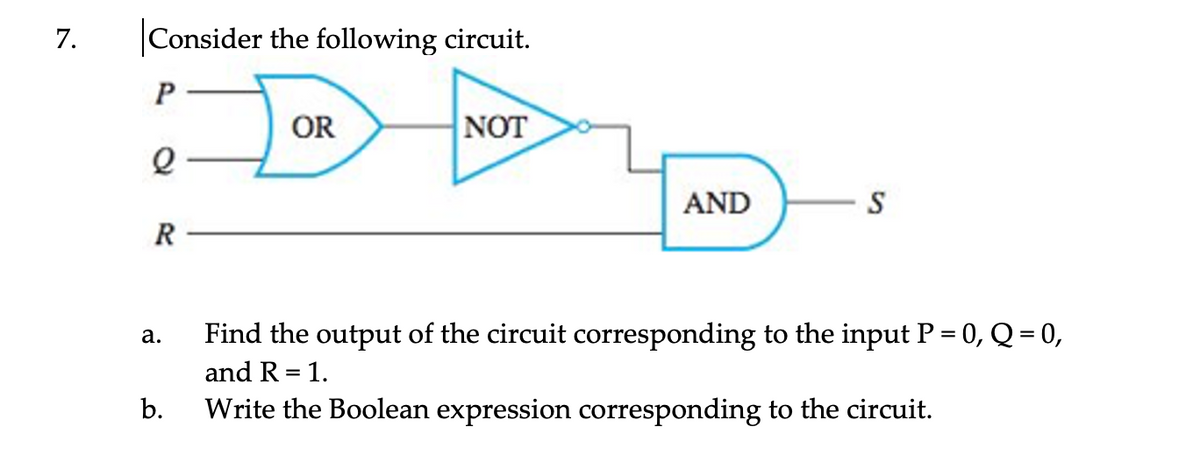 7.
Consider the following circuit.
P
OR
NOT
AND
S
R
Find the output of the circuit corresponding to the input P = 0, Q = 0,
а.
and R = 1.
b.
Write the Boolean expression corresponding to the circuit.
