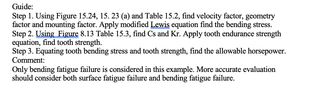 Guide:
Step 1. Using Figure 15.24, 15. 23 (a) and Table 15.2, find velocity factor, geometry
factor and mounting factor. Apply modified Lewis equation find the bending stress.
Step 2. Using Figure 8.13 Table 15.3, find Cs and Kr. Apply tooth endurance strength
equation, find tooth strength.
Step 3. Equating tooth bending stress and tooth strength, find the allowable horsepower.
Comment:
Only bending fatigue failure is considered in this example. More accurate evaluation
should consider both surface fatigue failure and bending fatigue failure.
