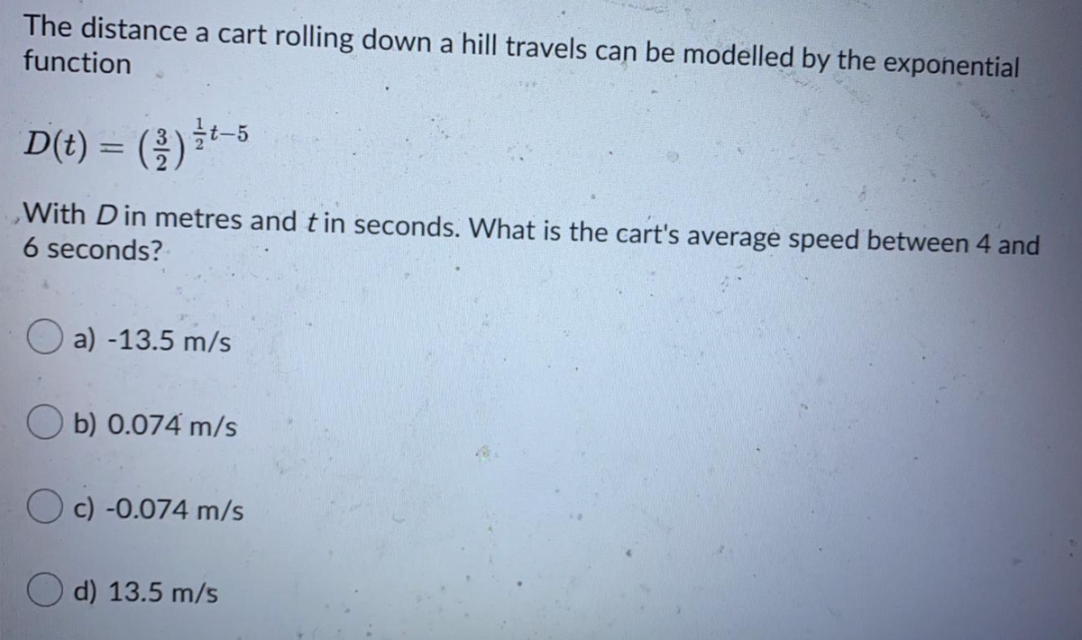 The distance a cart rolling down a hill travels can be modelled by the exponential
function
D() = (용) -5
%3D
With Din metres and tin seconds. What is the cart's average speed between 4 and
6 seconds?
O a) -13.5 m/s
O b) 0.074 m/s
c) -0.074 m/s
d) 13.5 m/s
