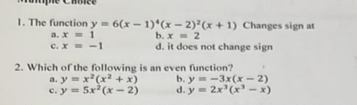 1. The function y = 6(x - 1)*(x-2)²(x + 1) Changes sign at
a. x = 1
c. x = -1
b. x = 2
d. it does not change sign
2. Which of the following is an even function?
a. y = x²(x² + x)
c. y = 5x^(x-2)
b. y=-3x(x-2)
d. y = 2x³ (x3³ - x)