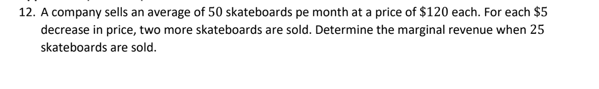 12. A company sells an average of 50 skateboards pe month at a price of $120 each. For each $5
decrease in price, two more skateboards are sold. Determine the marginal revenue when 25
skateboards are sold.