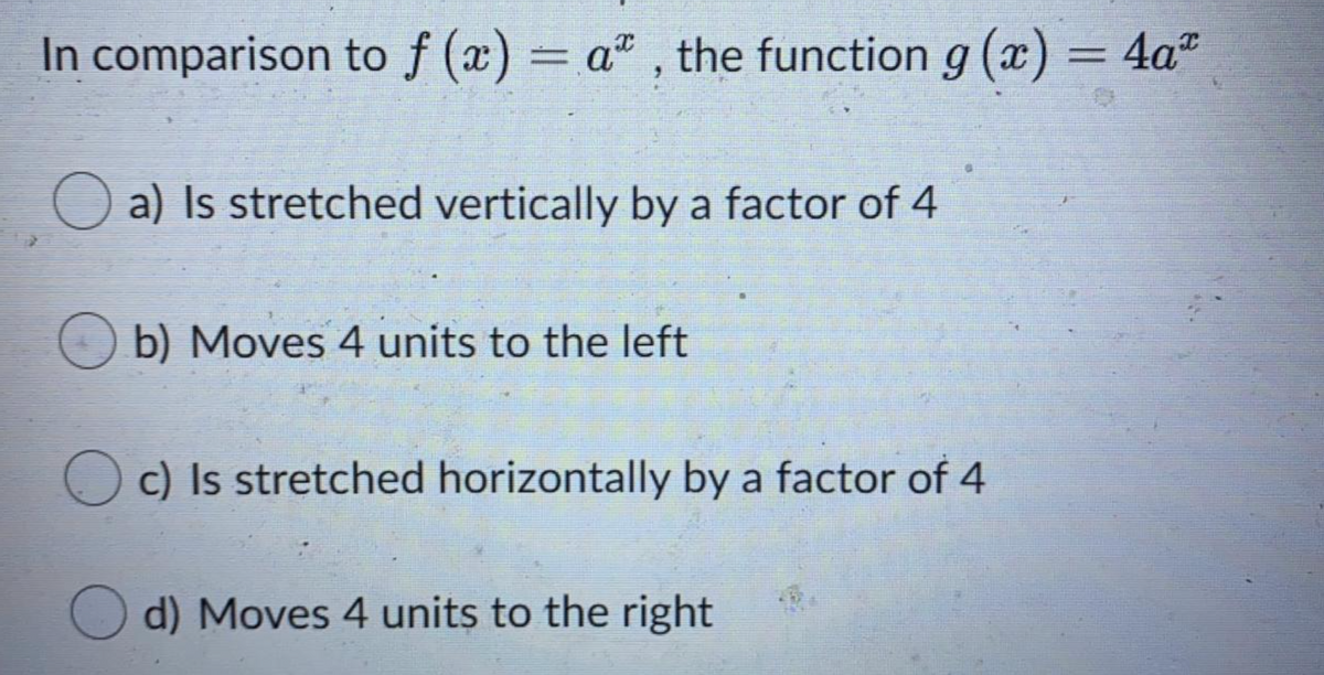 In comparison to f (x) = a" , the function g (x) = 4a"
O a) Is stretched vertically by a factor of 4
b) Moves 4 units to the left
c) Is stretched horizontally by a factor of 4
d) Moves 4 units to the right
