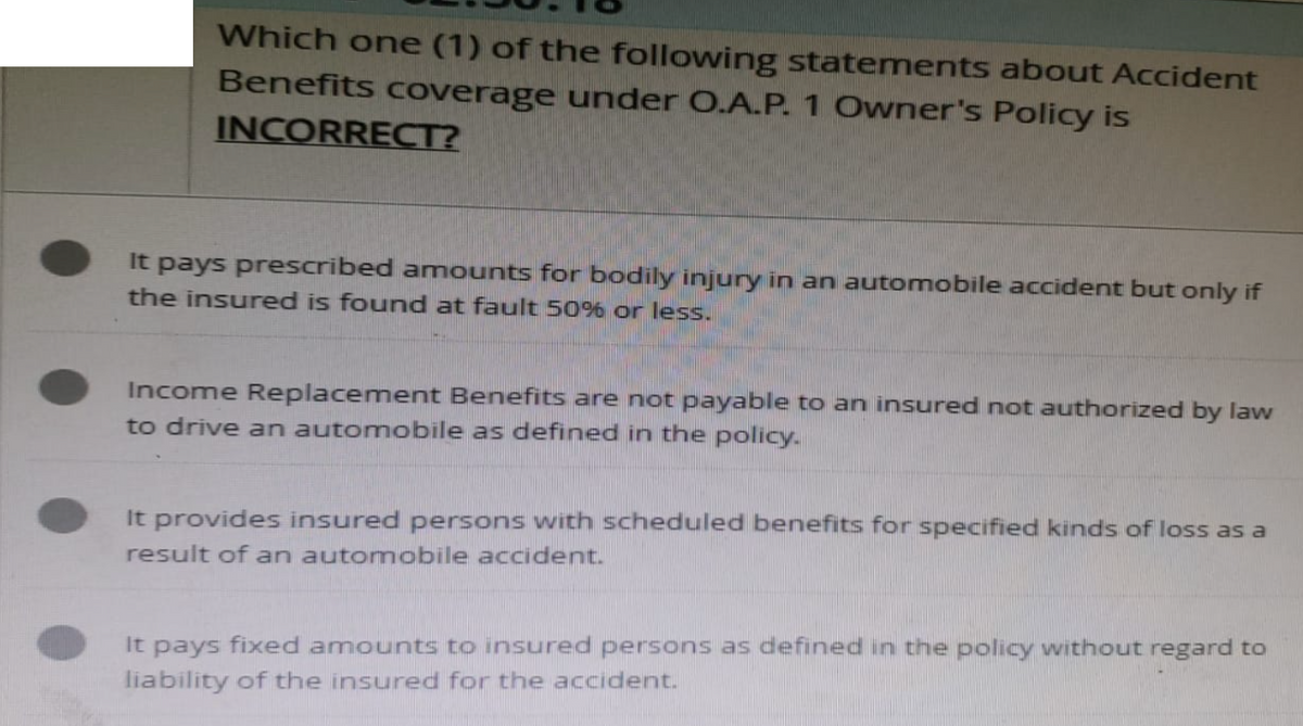 Which one (1) of the following statements about Accident
Benefits coverage under O.A.P. 1 Owner's Policy is
INCORRECT?
It pays prescribed amounts for bodily injury in an automobile accident but only if
the insured is found at fault 50% or less.
Income Replacement Benefits are not payable to an insured not authorized by law
to drive an automobile as defined in the policy.
It provides insured persons with scheduled benefits for specified kinds of loss as a
result of an automobile accident.
It pays fixed amounts to insured persons as defined in the policy without regard to
liability of the insured for the accident.