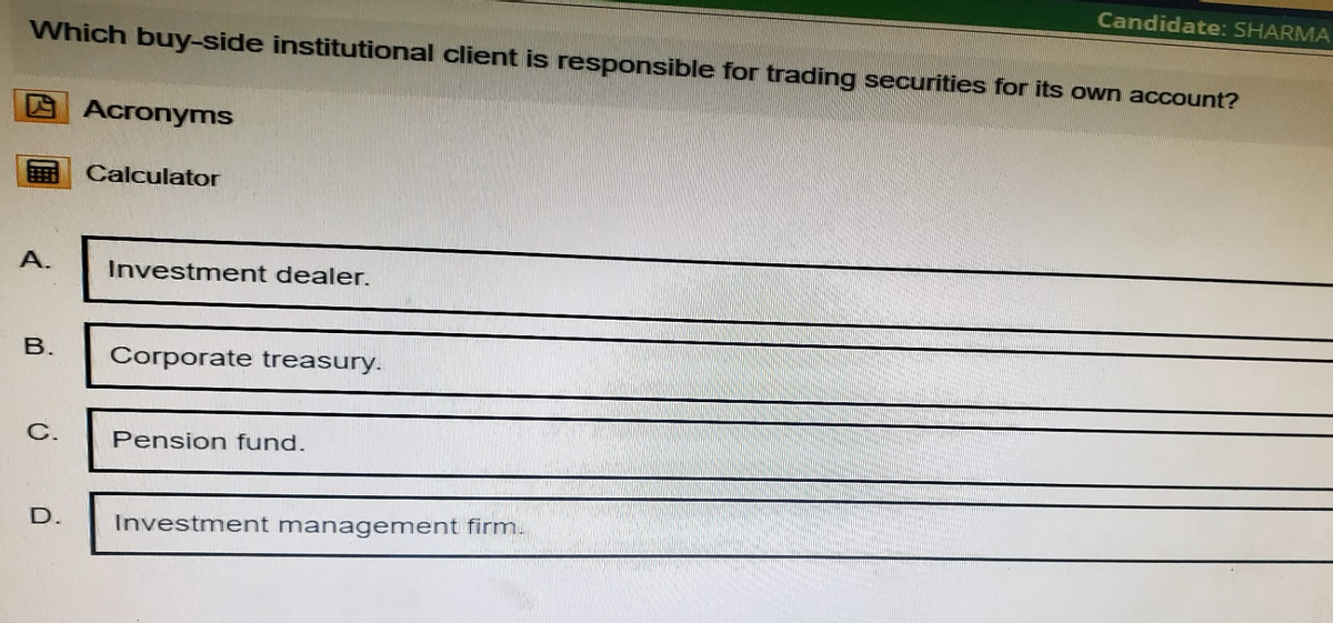 Candidate: SHARMA
Which buy-side institutional client is responsible for trading securities for its own account?
Acronyms
Calculator
A.
Investment dealer.
B.
Corporate treasury.
C.
Pension fund.
D.
Investment management firm.