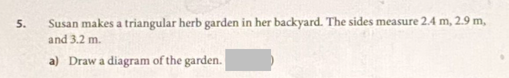 5.
Susan makes a triangular herb garden in her backyard. The sides measure 2.4 m, 2.9 m,
and 3.2 m.
a) Draw a diagram of the garden.