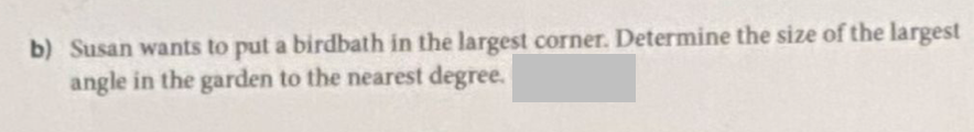 b) Susan wants to put a birdbath in the largest corner. Determine the size of the largest
angle in the garden to the nearest degree.