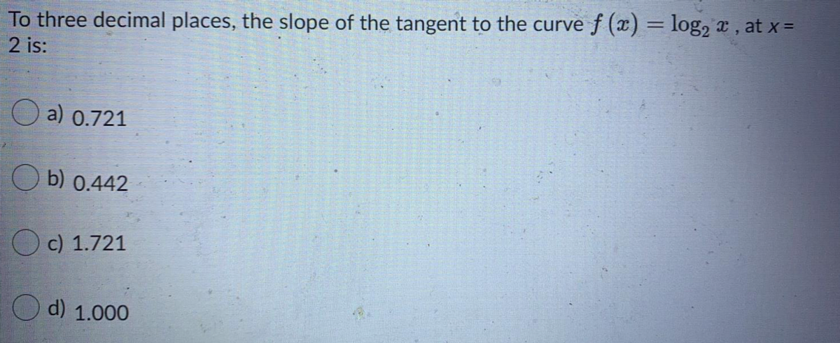 To three decimal places, the slope of the tangent to the curve f (x) = log, a, at x =
2 is:
a) 0.721
O b) 0.442
c) 1.721
d) 1.000
