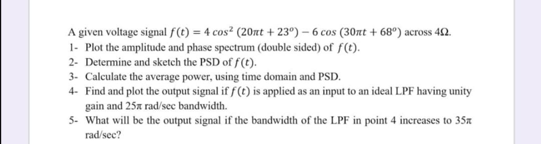 = 4 cos? (20nt + 23°) – 6 cos (30nt + 68°) across 42.
A given voltage signal f(t)
1- Plot the amplitude and phase spectrum (double sided) of f(t).
2- Determine and sketch the PSD of f (t).
3- Calculate the average power, using time domain and PSD.
4- Find and plot the output signal if f (t) is applied as an input to an ideal LPF having unity
gain and 25n rad/sec bandwidth.
5- What will be the output signal if the bandwidth of the LPF in point 4 increases to 35n
rad/sec?
