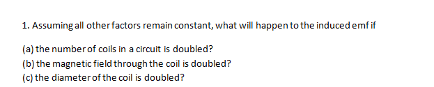 1. Assuming all otherfactors remain constant, what will happen to the induced emf if
(a) the number of coils in a circuit is doubled?
(b) the magnetic field through the coil is doubled?
(c) the diameter of the coil is doubled?
