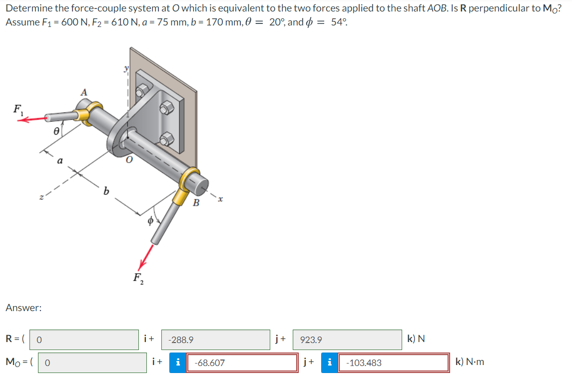 Determine the force-couple system at O which is equivalent to the two forces applied to the shaft AOB. Is R perpendicular to Mo?
Assume F1 = 600 N, F2 = 610 N, a = 75 mm, b = 170 mm, 0 = 20°, and = 54°.
b.
В
Answer:
R= (
i+
-288.9
j+
923.9
k) N
Mo = (
i+
i
-68.607
j+
i
-103.483
k) N-m
