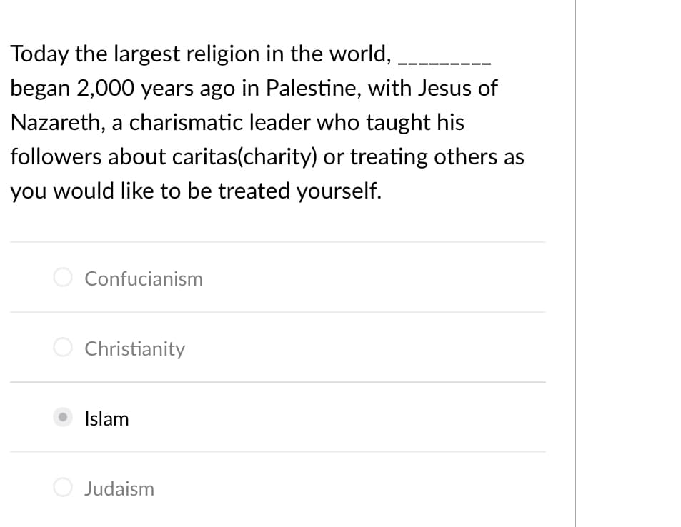 Today the largest religion in the world,
began 2,000 years ago in Palestine, with Jesus of
Nazareth, a charismatic leader who taught his
followers about caritas(charity) or treating others as
you would like to be treated yourself.
Confucianism
O Christianity
Islam
Judaism
