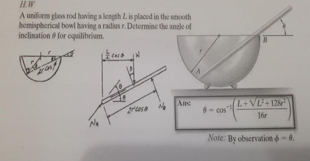 H.W
A uniform glass rod having a length L is placed in the smooth
hemispherical bowl having a radius r. Determine the angle of
inclination 0 for equilibrium.
Ans:
L+VL+128r
2NCOSO No
0 = cos
%3D
16r
Note: By observation = 0.
