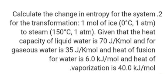 Calculate the change in entropy for the system .2
for the transformation: 1 mol of ice (0°C, 1 atm)
to steam (150°C, 1 atm). Given that the heat
capacity of liquid water is 70 J/Kmol and for
gaseous water is 35 J/Kmol and heat of fusion
for water is 6.0 kJ/mol and heat of
.vaporization is 40.0 kJ/mol
