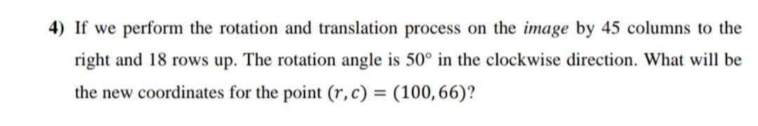 4) If we perform the rotation and translation process on the image by 45 columns to the
right and 18 rows up. The rotation angle is 50° in the clockwise direction. What will be
the new coordinates for the point (r,c) = (100,66)?
%3D
