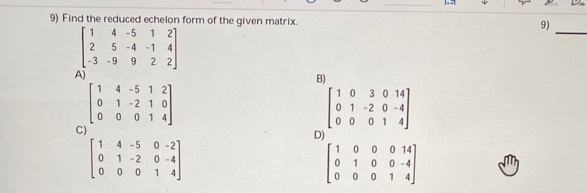 9) Find the reduced echelon form of the given matrix.
9)
1
4 -5
1 27
5 -4 -1
4
-3 -9
9.
2 2
A)
B)
1 0
1
4 -5 1 2]
3 0 141
0.
1 -2 10
0 0 1 4
0 1 -2 0 -4
0 0 0 1
D)
4
C)
1
4 -5
0- 2
1
0 147
1 -2
0 - 4
1
0 -4
0 0 0
0 1
4
1
4
