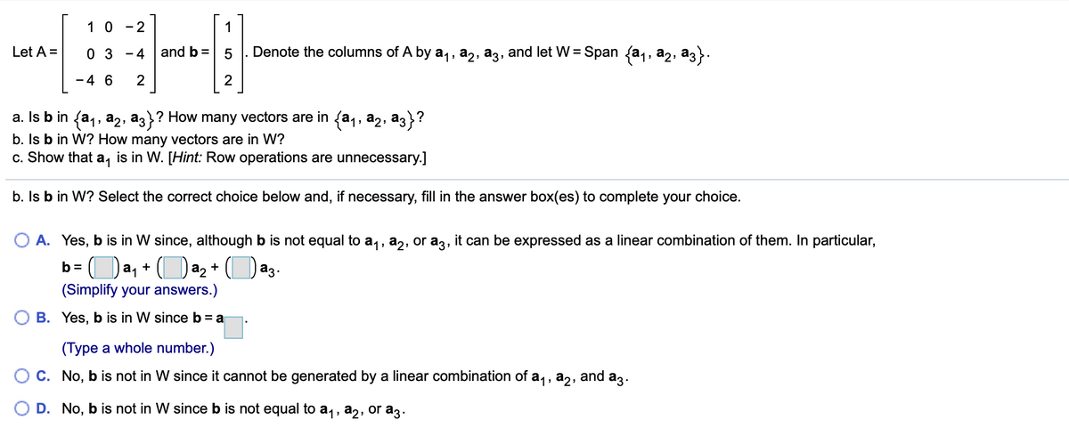 1 0
- 2
1
Let A =
0 3
and b =
Denote the columns of A by a,, a2, a3, and let W = Span (a1, a2, a3}.
- 4
%3D
-4 6
2
a. Is b in fa,, a2, az}? How many vectors are in {a1, a2, az}?
|
b. Is b in W? How many vectors are in W?
c. Show that a, is in W. [Hint: Row operations are unnecessary.]
b. Is b in W? Select the correct choice below and, if necessary, fill in the answer box(es) to complete your choice.
O A. Yes, b is in W since, although b is not equal to a,, a2, or a3, it can be expressed as a linear combination of them. In particular,
Da, +
a2 + (
b =
az
(Simplify your answers.)
O B. Yes, b is in W sinceb= a
(Type a whole number.)
O C. No, b is not in W since it cannot be generated by a linear combination of a,, a,,
and
az.
O D. No, b is not in W since b is not equal to a1, a2, or a3.
